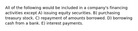 All of the following would be included in a company's financing activities except A) issuing equity securities. B) purchasing treasury stock. C) repayment of amounts borrowed. D) borrowing cash from a bank. E) interest payments.