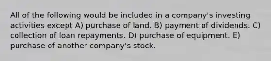 All of the following would be included in a company's investing activities except A) purchase of land. B) payment of dividends. C) collection of loan repayments. D) purchase of equipment. E) purchase of another company's stock.