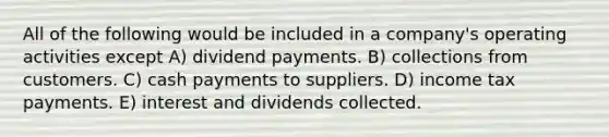 All of the following would be included in a company's operating activities except A) dividend payments. B) collections from customers. C) cash payments to suppliers. D) income tax payments. E) interest and dividends collected.