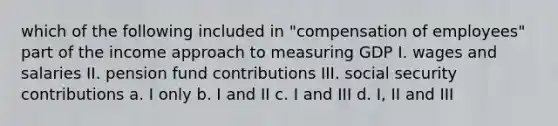 which of the following included in "compensation of employees" part of the income approach to measuring GDP I. wages and salaries II. pension fund contributions III. social security contributions a. I only b. I and II c. I and III d. I, II and III