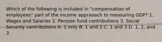 Which of the following is included in "compensation of employees" part of the income appraoach to measuring GDP? 1. Wages and Salaries 2. Pension fund contributions 3. Social Security contributions A. 1 only B. 1 and 2 C. 1 and 3 D. 1, 2, and 3