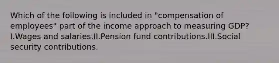 Which of the following is included in "compensation of employees" part of the income approach to measuring GDP?I.Wages and salaries.II.Pension fund contributions.III.Social security contributions.