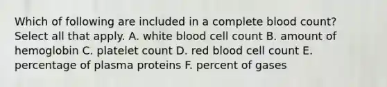 Which of following are included in a complete blood count? Select all that apply. A. white blood cell count B. amount of hemoglobin C. platelet count D. red blood cell count E. percentage of plasma proteins F. percent of gases