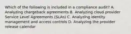 Which of the following is included in a compliance audit? A. Analyzing chargeback agreements B. Analyzing cloud provider Service Level Agreements (SLAs) C. Analyzing identity management and access controls D. Analyzing the provider release calendar