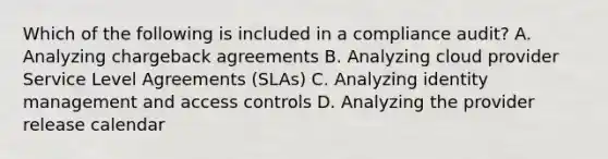 Which of the following is included in a compliance audit? A. Analyzing chargeback agreements B. Analyzing cloud provider Service Level Agreements (SLAs) C. Analyzing identity management and access controls D. Analyzing the provider release calendar