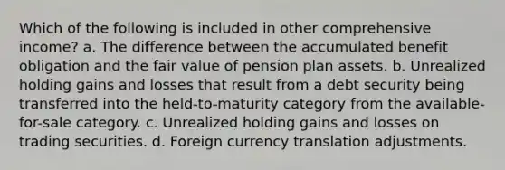 Which of the following is included in other comprehensive income? a. The difference between the accumulated benefit obligation and the fair value of pension plan assets. b. Unrealized holding gains and losses that result from a debt security being transferred into the held-to-maturity category from the available-for-sale category. c. Unrealized holding gains and losses on trading securities. d. Foreign currency translation adjustments.