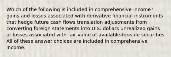 Which of the following is included in comprehensive income? gains and losses associated with derivative financial instruments that hedge future cash flows translation adjustments from converting foreign statements into U.S. dollars unrealized gains or losses associated with fair value of available-for-sale securities All of these answer choices are included in comprehensive income.