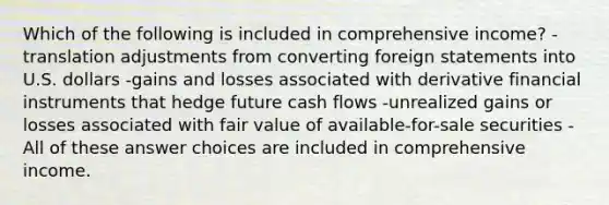 Which of the following is included in comprehensive income? -translation adjustments from converting foreign statements into U.S. dollars -gains and losses associated with derivative financial instruments that hedge future cash flows -unrealized gains or losses associated with fair value of available-for-sale securities -All of these answer choices are included in comprehensive income.