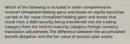 Which of the following is included in other comprehensive income? Unrealized holding gains and losses on equity securities carried at fair value Unrealized holding gains and losses that result from a debt security being transferred into the trading category from the held-to-maturity category Foreign currency translation adjustments The difference between the accumulated benefit obligation and the fair value of pension plan assets