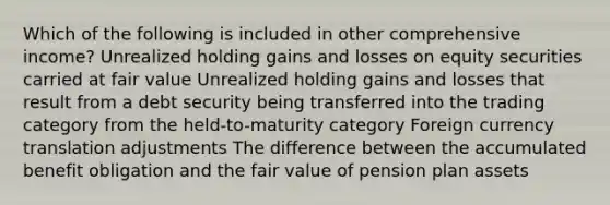 Which of the following is included in other comprehensive income? Unrealized holding gains and losses on equity securities carried at fair value Unrealized holding gains and losses that result from a debt security being transferred into the trading category from the held-to-maturity category Foreign currency translation adjustments The difference between the accumulated benefit obligation and the fair value of pension plan assets