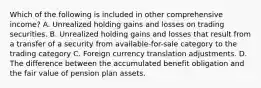 Which of the following is included in other comprehensive income? A. Unrealized holding gains and losses on trading securities. B. Unrealized holding gains and losses that result from a transfer of a security from available-for-sale category to the trading category C. Foreign currency translation adjustments. D. The difference between the accumulated benefit obligation and the fair value of pension plan assets.