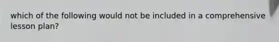 which of the following would not be included in a comprehensive lesson plan?