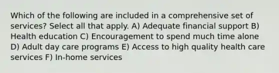 Which of the following are included in a comprehensive set of services? Select all that apply. A) Adequate financial support B) Health education C) Encouragement to spend much time alone D) Adult day care programs E) Access to high quality health care services F) In-home services