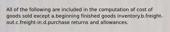 All of the following are included in the computation of cost of goods sold except a.beginning finished goods inventory.b.freight-out.c.freight-in.d.purchase returns and allowances.