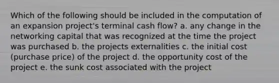 Which of the following should be included in the computation of an expansion project's terminal cash flow? a. any change in the networking capital that was recognized at the time the project was purchased b. the projects externalities c. the initial cost (purchase price) of the project d. the opportunity cost of the project e. the sunk cost associated with the project