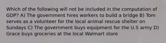 Which of the following will not be included in the computation of GDP? A) The government hires workers to build a bridge B) Tom serves as a volunteer for the local animal rescue shelter on Sundays C) The government buys equipment for the U.S army D) Grace buys groceries at the local Walmart store