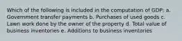 Which of the following is included in the computation of GDP: a. Government transfer payments b. Purchases of used goods c. Lawn work done by the owner of the property d. Total value of business inventories e. Additions to business inventories