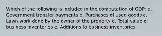 Which of the following is included in the computation of GDP: a. Government transfer payments b. Purchases of used goods c. Lawn work done by the owner of the property d. Total value of business inventories e. Additions to business inventories