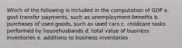 Which of the following is included in the computation of GDP a. govt transfer payments, such as unemployment benefits b. purchases of used goods, such as used cars c. childcare tasks performed by househusbands d. total value of business inventories e. additions to business inventories