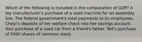 Which of the following is included in the computation of GDP? A toy manufacturer's purchase of a used machine for an assembly line. The federal government's total payments to its employees. Cheyl's deposits of her welfare check into her savings account. Your purchase of a used car from a friend's father. Ted's purchase of 5000 shares of common stock.