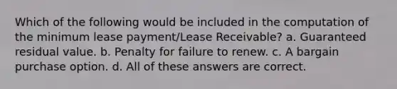 Which of the following would be included in the computation of the minimum lease payment/Lease Receivable? a. Guaranteed residual value. b. Penalty for failure to renew. c. A bargain purchase option. d. All of these answers are correct.