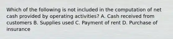 Which of the following is not included in the computation of net cash provided by operating activities? A. Cash received from customers B. Supplies used C. Payment of rent D. Purchase of insurance