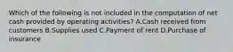 Which of the following is not included in the computation of net cash provided by operating activities? A.Cash received from customers B.Supplies used C.Payment of rent D.Purchase of insurance