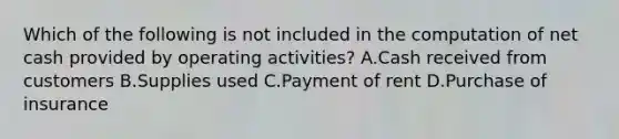 Which of the following is not included in the computation of net cash provided by operating activities? A.Cash received from customers B.Supplies used C.Payment of rent D.Purchase of insurance