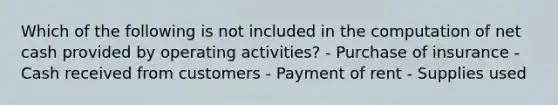 Which of the following is not included in the computation of net cash provided by operating activities? - Purchase of insurance - Cash received from customers - Payment of rent - Supplies used