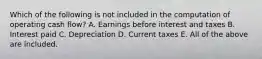 Which of the following is not included in the computation of operating cash flow? A. Earnings before interest and taxes B. Interest paid C. Depreciation D. Current taxes E. All of the above are included.