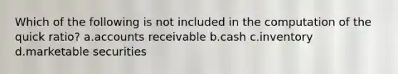 Which of the following is not included in the computation of the quick ratio? a.accounts receivable b.cash c.inventory d.marketable securities