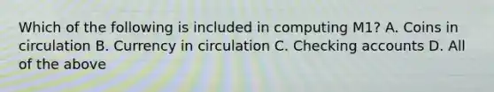 Which of the following is included in computing M1? A. Coins in circulation B. Currency in circulation C. Checking accounts D. All of the above