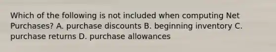 Which of the following is not included when computing Net Purchases? A. purchase discounts B. beginning inventory C. purchase returns D. purchase allowances