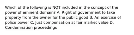 Which of the following is NOT included in the concept of the power of eminent domain? A. Right of government to take property from the owner for the public good B. An exercise of police power C. Just compensation at fair market value D. Condemnation proceedings