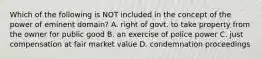 Which of the following is NOT included in the concept of the power of eminent domain? A. right of govt. to take property from the owner for public good B. an exercise of police power C. just compensation at fair market value D. condemnation proceedings