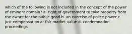 which of the following is not included in the concept of the power of eminent domain? a. right of government to take property from the owner for the public good b. an exercise of police power c. just compensation at fair market value d. condemnation proceedings