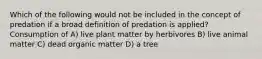 Which of the following would not be included in the concept of predation if a broad definition of predation is applied? Consumption of A) live plant matter by herbivores B) live animal matter C) dead organic matter D) a tree