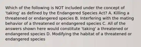 Which of the following is NOT included under the concept of 'taking' as defined by the Endangered Species Act? A. Killing a threatened or endangered species B. Interfering with the mating behavior of a threatened or endangered species C. All of the answers shown here would constitute 'taking' a threatened or endangered species D. Modifying the habitat of a threatened or endangered species