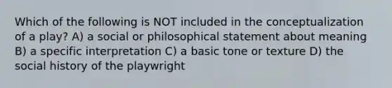 Which of the following is NOT included in the conceptualization of a play? A) a social or philosophical statement about meaning B) a specific interpretation C) a basic tone or texture D) the social history of the playwright