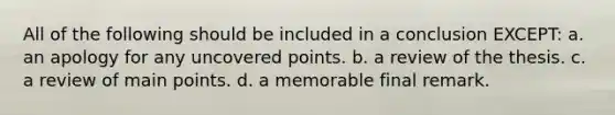 All of the following should be included in a conclusion EXCEPT: a. an apology for any uncovered points. b. a review of the thesis. c. a review of main points. d. a memorable final remark.