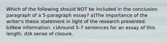 Which of the following should NOT be included in the conclusion paragraph of a 5-paragraph essay? a)The importance of the writer's thesis statement in light of the research presented. b)New information. c)Around 5-7 sentences for an essay of this length. d)A sense of closure.