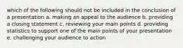 which of the following should not be included in the conclusion of a presentation a. making an appeal to the audience b. providing a closing statement c. reviewing your main points d. providing statistics to support one of the main points of your presentation e. challenging your audience to action