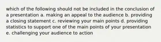 which of the following should not be included in the conclusion of a presentation a. making an appeal to the audience b. providing a closing statement c. reviewing your main points d. providing statistics to support one of the main points of your presentation e. challenging your audience to action