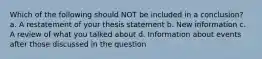 Which of the following should NOT be included in a conclusion? a. A restatement of your thesis statement b. New information c. A review of what you talked about d. Information about events after those discussed in the question