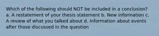 Which of the following should NOT be included in a conclusion? a. A restatement of your thesis statement b. New information c. A review of what you talked about d. Information about events after those discussed in the question