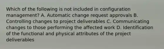 Which of the following is not included in configuration management? A. Automatic change request approvals B. Controlling changes to project deliverables C. Communicating changes to those performing the affected work D. Identification of the functional and physical attributes of the project deliverables