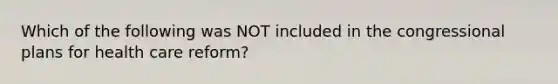 Which of the following was NOT included in the congressional plans for health care reform?