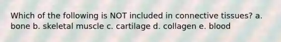 Which of the following is NOT included in <a href='https://www.questionai.com/knowledge/kYDr0DHyc8-connective-tissue' class='anchor-knowledge'>connective tissue</a>s? a. bone b. skeletal muscle c. cartilage d. collagen e. blood