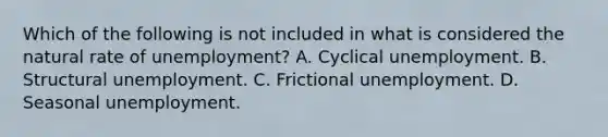 Which of the following is not included in what is considered the natural rate of unemployment? A. Cyclical unemployment. B. Structural unemployment. C. Frictional unemployment. D. Seasonal unemployment.