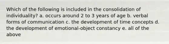 Which of the following is included in the consolidation of individuality? a. occurs around 2 to 3 years of age b. verbal forms of communication c. the development of time concepts d. the development of emotional-object constancy e. all of the above